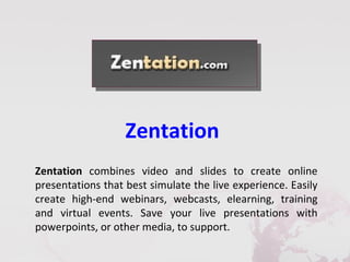 Zentation
Zentation combines video and slides to create online
presentations that best simulate the live experience. Easily
create high-end webinars, webcasts, elearning, training
and virtual events. Save your live presentations with
powerpoints, or other media, to support.
 