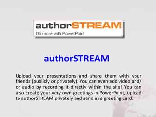 authorSTREAM
Upload your presentations and share them with your
friends (publicly or privately). You can even add video and/
or audio by recording it directly within the site! You can
also create your very own greetings in PowerPoint, upload
to authorSTREAM privately and send as a greeting card.
 