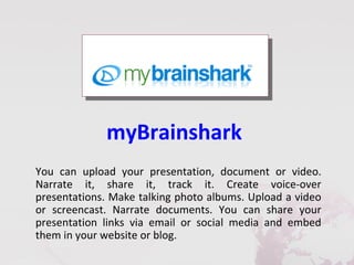myBrainshark
You can upload your presentation, document or video.
Narrate it, share it, track it. Create voice-over
presentations. Make talking photo albums. Upload a video
or screencast. Narrate documents. You can share your
presentation links via email or social media and embed
them in your website or blog.
 