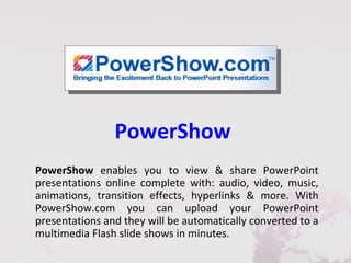 PowerShow
PowerShow enables you to view & share PowerPoint
presentations online complete with: audio, video, music,
animations, transition effects, hyperlinks & more. With
PowerShow.com you can upload your PowerPoint
presentations and they will be automatically converted to a
multimedia Flash slide shows in minutes.
 