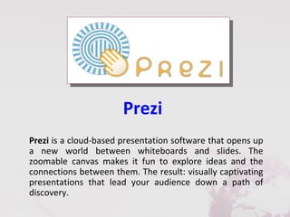 Prezi
Prezi is a cloud-based presentation software that opens up
a new world between whiteboards and slides. The
zoomable canvas makes it fun to explore ideas and the
connections between them. The result: visually captivating
presentations that lead your audience down a path of
discovery.
 