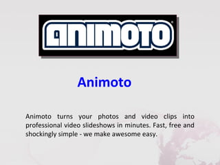 Animoto

Animoto turns your photos and video clips into
professional video slideshows in minutes. Fast, free and
shockingly simple - we make awesome easy.
 