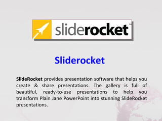 Sliderocket
SlideRocket provides presentation software that helps you
create & share presentations. The gallery is full of
beautiful, ready-to-use presentations to help you
transform Plain Jane PowerPoint into stunning SlideRocket
presentations.
 