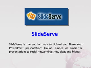 SlideServe
SlideServe is the another way to Upload and Share Your
PowerPoint presentations Online. Embed or Email the
presentations to social networking sites, blogs and friends.
 