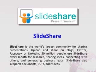 SlideShare
SlideShare is the world's largest community for sharing
presentations. Upload and share on blogs, Twitter,
Facebook or LinkedIn. 50 million people use SlideShare
every month for research, sharing ideas, connecting with
others, and generating business leads. SlideShare also
supports documents, PDFs, and videos.
 
