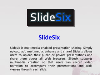SlideSix
Slidesix is multimedia enabled presentation sharing. Simply
upload, add multimedia, enhance and share! Slidesix allows
users to upload their public or private presentations and
share them across all Web browsers. Slidesix supports
multimedia creation so that users can record video
narration to accompany their presentations and walk
viewers through each slide.
 