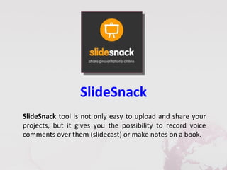 SlideSnack
SlideSnack tool is not only easy to upload and share your
projects, but it gives you the possibility to record voice
comments over them (slidecast) or make notes on a book.
 