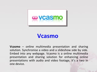 Vcasmo
Vcasmo – online multimedia presentation and sharing
solution. Synchronise a video and a slideshow side by side.
Embed into any webpage. Vcasmo is a online multimedia
presentation and sharing solution for enhancing online
presentations with audio and video footage, it’s a two in
one device.
 
