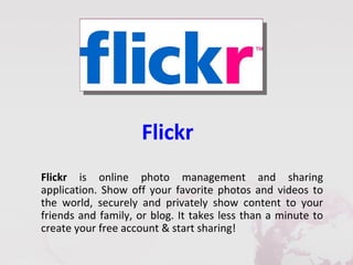 Flickr
Flickr is online photo management and sharing
application. Show off your favorite photos and videos to
the world, securely and privately show content to your
friends and family, or blog. It takes less than a minute to
create your free account & start sharing!
 