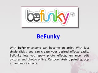 BeFunky
With BeFunky anyone can become an artist. With just
single click , you can create your desired effects easily.
BeFunky lets you apply photo effects, enhance, edit
pictures and photos online. Cartoon, sketch, painting, pop
art and more effects.
 