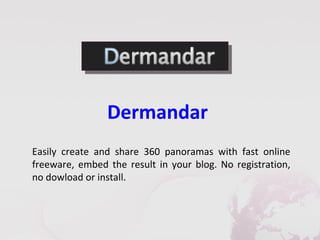Dermandar
Easily create and share 360 panoramas with fast online
freeware, embed the result in your blog. No registration,
no dowload or install.
 