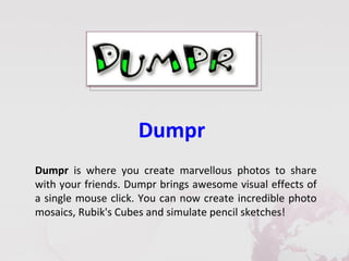 Dumpr
Dumpr is where you create marvellous photos to share
with your friends. Dumpr brings awesome visual effects of
a single mouse click. You can now create incredible photo
mosaics, Rubik's Cubes and simulate pencil sketches!
 