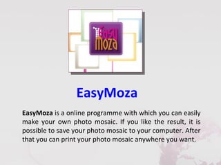 EasyMoza
EasyMoza is a online programme with which you can easily
make your own photo mosaic. If you like the result, it is
possible to save your photo mosaic to your computer. After
that you can print your photo mosaic anywhere you want.
 