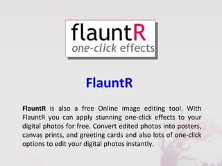 FlauntR
FlauntR is also a free Online image editing tool. With
FlauntR you can apply stunning one-click effects to your
digital photos for free. Convert edited photos into posters,
canvas prints, and greeting cards and also lots of one-click
options to edit your digital photos instantly.
 