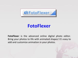 FotoFlexer
FotoFlexer is the advanced online digital photo editor.
Bring your photos to life with animated shapes! It's easy to
add and customize animation in your photos.
 