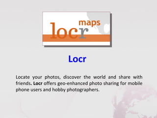 Locr
Locate your photos, discover the world and share with
friends. Locr offers geo-enhanced photo sharing for mobile
phone users and hobby photographers.
 