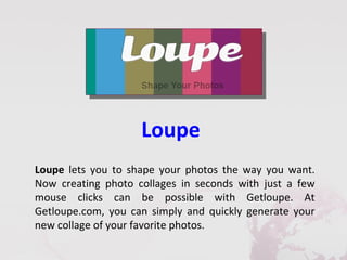 Loupe
Loupe lets you to shape your photos the way you want.
Now creating photo collages in seconds with just a few
mouse clicks can be possible with Getloupe. At
Getloupe.com, you can simply and quickly generate your
new collage of your favorite photos.
 