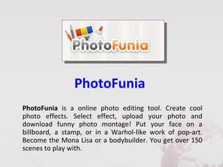 PhotoFunia
PhotoFunia is a online photo editing tool. Create cool
photo effects. Select effect, upload your photo and
download funny photo montage! Put your face on a
billboard, a stamp, or in a Warhol-like work of pop-art.
Become the Mona Lisa or a bodybuilder. You get over 150
scenes to play with.
 