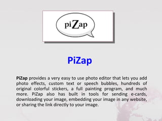 PiZap
PiZap provides a very easy to use photo editor that lets you add
photo effects, custom text or speech bubbles, hundreds of
original colorful stickers, a full painting program, and much
more. PiZap also has built in tools for sending e-cards,
downloading your image, embedding your image in any website,
or sharing the link directly to your image.
 