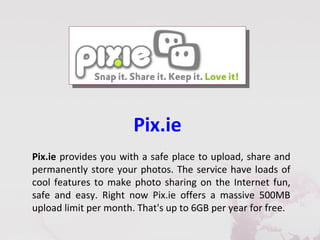 Pix.ie
Pix.ie provides you with a safe place to upload, share and
permanently store your photos. The service have loads of
cool features to make photo sharing on the Internet fun,
safe and easy. Right now Pix.ie offers a massive 500MB
upload limit per month. That's up to 6GB per year for free.
 