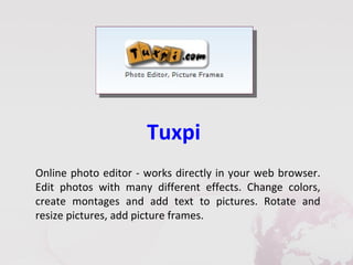 Tuxpi
Online photo editor - works directly in your web browser.
Edit photos with many different effects. Change colors,
create montages and add text to pictures. Rotate and
resize pictures, add picture frames.
 