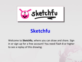 Sketchfu
Welcome to Sketchfu, where you can draw and share. Sign
in or sign up for a free account! You need Flash 8 or higher
to see a replay of this drawing.
 
