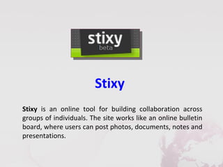 Stixy
Stixy is an online tool for building collaboration across
groups of individuals. The site works like an online bulletin
board, where users can post photos, documents, notes and
presentations.
 