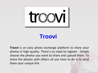 Troovi
Troovi is an easy photo exchange platform to share your
photos in high quality. There's no need to register - Simply
choose the photos you want to share and upload them. To
share the photos with others all you have to do is to send
them your unique link.
 