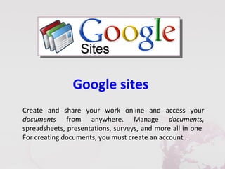 Google sites
Create and share your work online and access your
documents from anywhere. Manage documents,
spreadsheets, presentations, surveys, and more all in one
For creating documents, you must create an account .
 
