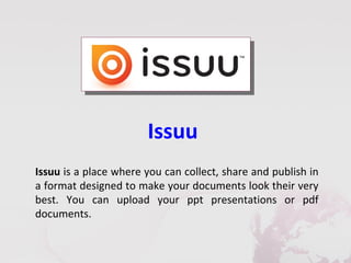 Issuu
Issuu is a place where you can collect, share and publish in
a format designed to make your documents look their very
best. You can upload your ppt presentations or pdf
documents.
 