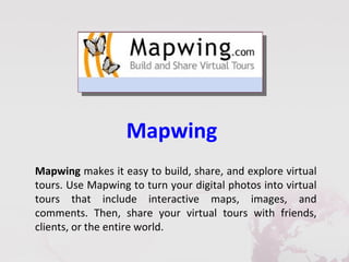 Mapwing
Mapwing makes it easy to build, share, and explore virtual
tours. Use Mapwing to turn your digital photos into virtual
tours that include interactive maps, images, and
comments. Then, share your virtual tours with friends,
clients, or the entire world.
 
