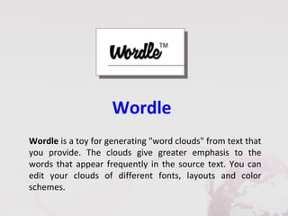 Wordle
Wordle is a toy for generating "word clouds" from text that
you provide. The clouds give greater emphasis to the
words that appear frequently in the source text. You can
edit your clouds of different fonts, layouts and color
schemes.
 