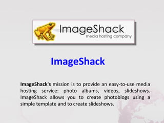 ImageShack
ImageShack's mission is to provide an easy-to-use media
hosting service: photo albums, videos, slideshows.
ImageShack allows you to create photoblogs using a
simple template and to create slideshows.
 