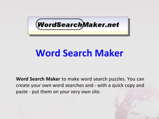 Word Search Maker

Word Search Maker to make word search puzzles. You can
create your own word searches and - with a quick copy and
paste - put them on your very own site.
 