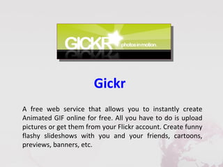 Gickr
A free web service that allows you to instantly create
Animated GIF online for free. All you have to do is upload
pictures or get them from your Flickr account. Create funny
flashy slideshows with you and your friends, cartoons,
previews, banners, etc.
 
