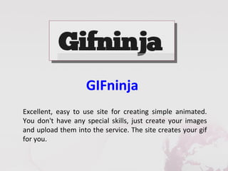 GIFninja
Excellent, easy to use site for creating simple animated.
You don't have any special skills, just create your images
and upload them into the service. The site creates your gif
for you.
 