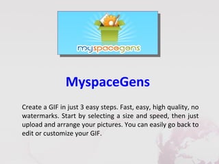MyspaceGens
Create a GIF in just 3 easy steps. Fast, easy, high quality, no
watermarks. Start by selecting a size and speed, then just
upload and arrange your pictures. You can easily go back to
edit or customize your GIF.
 