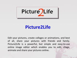 Picture2Life
Edit your pictures, create collages or animations, and best
of all, share your pictures with friends and family.
Picture2Life is a powerful, but simple and easy-to-use
online image editor which enables you to edit, cllage,
animate and share your pictures online.
 