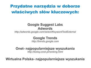 Przydatne narzędzia w doborze
  właściwych słów kluczowych:


                Google Suggest Labs
                     Adwords
     http://adwords.google.com/select/KeywordToolExternal

                    Google Trends
                   http://trends.google.com

     Onet- najpopularniejsze wyszukania
               http://boksy.onet.pl/ranking.html

Wirtualna Polska- najpopularniejsze wyszukania
 