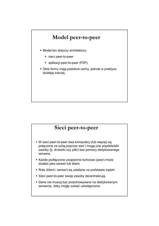 Model peer-to-peer

  Model ten dotyczy architektury:
      sieci peer-to-peer
      aplikacji peer-to-peer (P2P).
  Obie formy mają podobne cechy, jednak w praktyce
  działają inaczej.




           Sieci peer-to-peer

W sieci peer-to-peer dwa komputery (lub więcej) są
połączone ze sobą poprzez sieć i mogą one współdzielić
zasoby (tj. drukarki czy pliki) bez pomocy dedykowanego
serwera.
Każde podłączone urządzenie końcowe (peer) może
działać jako serwer lub klient.
Role (klient i serwer) są ustalane na podstawie żądań.
Sieci peer-to-peer swoje zasoby decentralizują.
Dane nie muszą być przechowywane na dedykowanym
serwerze, żeby mogły zostać udostępnione.
 