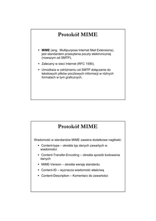 Protokół MIME

    MIME (ang. Multipurpose Internet Mail Extensions),
    jest standardem przesyłania poczty elektronicznej
    (nowszym od SMTP),
    Zalecany w sieci Internet (RFC 1590),
    Umożliwia w odróżnieniu od SMTP dołączanie do
    tekstowych plików pocztowych informacji w różnych
    formatach w tym graficznych.




               Protokół MIME

Wiadomość w standardzie MIME zawiera dodatkowe nagłówki:
    Content-type – określa typ danych zawartych w
    wiadomości
     Content-Transfer-Encoding – określa sposób kodowania
    danych
    MIME-Version – określa wersję standardu
    Content-ID – wyznacza wiadomość właściwą
    Content-Description – Komentarz do zawartości
 
