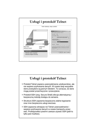 Usługi i protokół Telnet




       Usługi i protokół Telnet
Protokół Telnet wspiera uwierzytelnianie użytkowników, ale
nie wspiera szyfrowania danych. W czasie sesji wszystkie
dane przesyłane są jawnym tekstem. To oznacza, że dane
mogą zostać przechwycone i przeczytane.
Protokół SSH (ang. Secure Shell) oferuje alternatywną i
bezpieczną metodę dostępu do serwera.
Struktura SSH zapewnia bezpieczne zdalne logowanie
oraz inne bezpieczne usługi sieciowe.
SSH zapewnia silniejsze niż Telnet uwierzytelnianie i
wspiera szyfrowanie danych w czasie transportu przez
sieć. Profesjonaliści powinni zawsze używać SSH (jeśli to
tylko jest możliwe).
 
