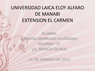 UNIVERSIDAD LAICA ELOY ALFARO
         DE MANABI
    EXTENSION EL CARMEN

                ALUMNA:
    MARCISA ZAMBRANO SOLÓRZANO
             SEGUNDO “D”
         LIC. PATRICIO QUIROZ

       13, DE FEBRERO DEL 2012
 
