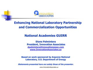 Enhancing National Laboratory Partnership
and Commercialization Opportunities
www.InnovationAssociates.us
National Academies GUIRR
Diane Palmintera
President, Innovation Associates
dpalmintera@innovationassoc.com
www.InnovationAssociates.us
Based on work sponsored by Argonne National
Laboratory, U.S. Department of Energy
Statements presented here are solely those of the presenter.
 