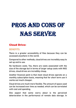Pros and Cons of
NAS Server
Cloud Drive:
BENEFITS:
There is a greater accessibility of files because they can be
accessed anywhere in the world.
Compared to other methods, cloud drives are incredibly easy to
set up and to use.
No hardware costs. Yes, there are costs associated with the
size of the storage but in terms of larger setup costs with NAS
drives, cloud drives are incredibly cheap.
Another financial point is that most cloud drives operate on a
monthly subscription basis, meaning that for short term use it
works out much cheaper.
Cloud drives are much more flexible. The amount of space used
can be increased over time as needed, which can be correlated
with cost and spending.
One aspect that some worry about is the perceived
deterioration in the performance of remote data storage. In
 