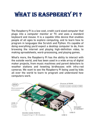 The Raspberry Pi is a low cost, credit-card sized computer that
plugs into a computer monitor or TV, and uses a standard
keyboard and mouse. It is a capable little device that enables
people of all ages to explore computing, and to learn how to
program in languages like Scratch and Python. It’s capable of
doing everything you’d expect a desktop computer to do, from
browsing the internet and playing high-definition video, to
making spreadsheets, word-processing, and playing games.
What’s more, the Raspberry Pi has the ability to interact with
the outside world, and has been used in a wide array of digital
maker projects, from music machines and parent detectors to
weather stations and tweeting birdhouses with infra-red
cameras. We want to see the Raspberry Pi being used by kids
all over the world to learn to program and understand how
computers work.
8 GB
What is raspberry pi ?
 