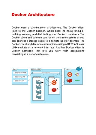 Docker Architecture
Docker uses a client-server architecture. The Docker client
talks to the Docker daemon, which does the heavy lifting of
building, running, and distributing your Docker containers. The
Docker client and daemon can run on the same system, or you
can connect a Docker client to a remote Docker daemon. The
Docker client and daemon communicate using a REST API, over
UNIX sockets or a network interface. Another Docker client is
Docker Compose, that lets you work with applications
consisting of a set of containers.
 