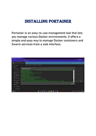 INSTALLING PORTAINER
Portainer is an easy-to-use management tool that lets
you manage various Docker environments. It offers a
simple and easy way to manage Docker containers and
Swarm services from a web interface.
 