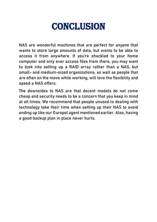 Conclusion
NAS are wonderful machines that are perfect for anyone that
wants to store large amounts of data, but wants to be able to
access it from anywhere. If you’re shackled to your home
computer and only ever access files from there, you may want
to look into setting up a RAID array rather than a NAS, but
small- and medium-sized organizations, as well as people that
are often on the move while working, will love the flexibility and
speed a NAS offers.
The downsides to NAS are that decent models do not come
cheap and security needs to be a concern that you keep in mind
at all times. We recommend that people unused to dealing with
technology take their time when setting up their NAS to avoid
ending up like our Europol agent mentioned earlier. Also, having
a good backup plan in place never hurts.
 