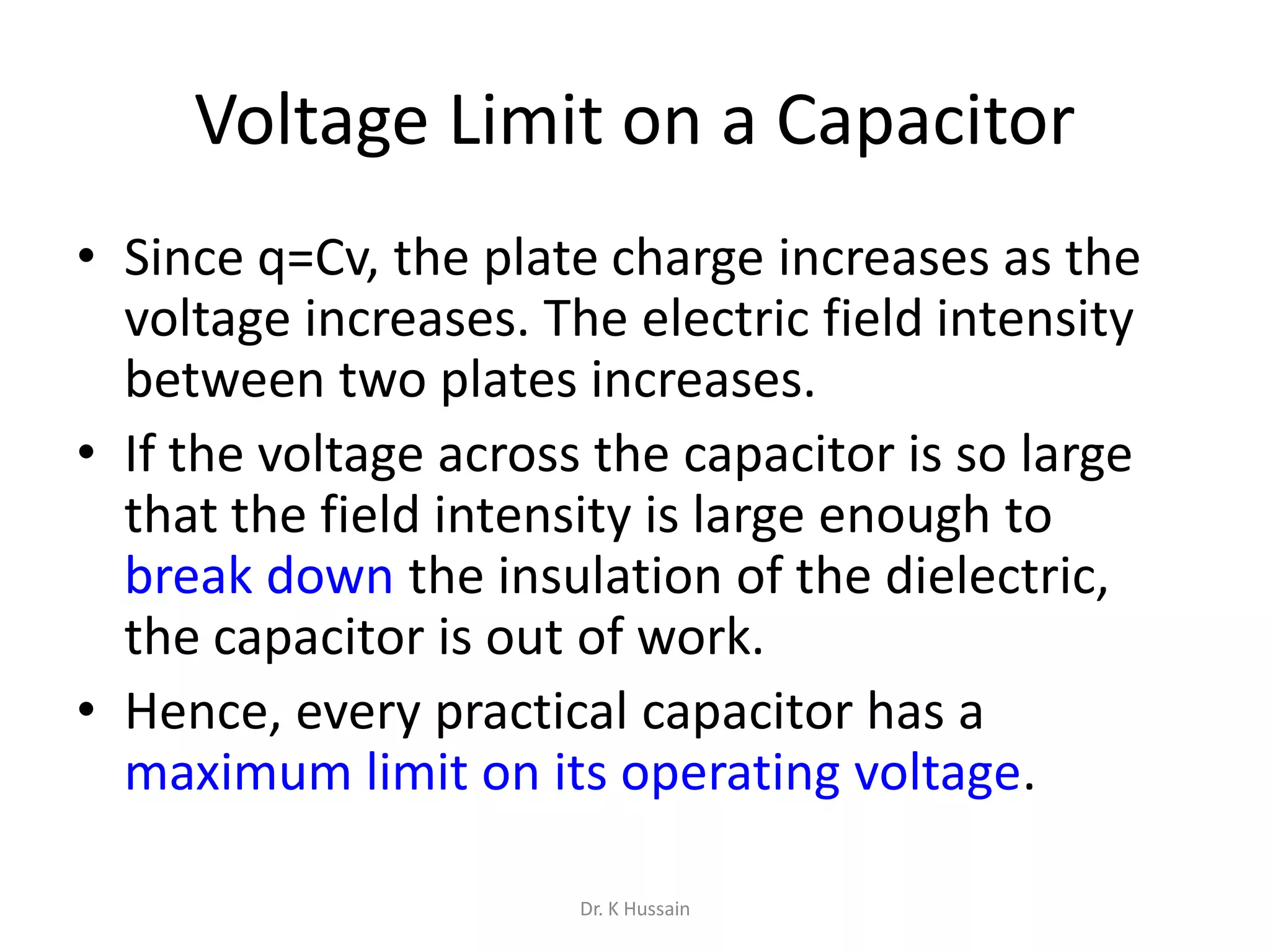 Voltage Limit on a Capacitor
• Since q=Cv, the plate charge increases as the
voltage increases. The electric field intensity
between two plates increases.
• If the voltage across the capacitor is so large
that the field intensity is large enough to
break down the insulation of the dielectric,
the capacitor is out of work.
• Hence, every practical capacitor has a
maximum limit on its operating voltage.
Dr. K Hussain
 